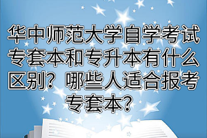 华中师范大学自学考试专套本和专升本有什么区别？哪些人适合报考专套本？