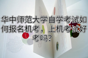 华中师范大学自学考试如何报名机考，上机考试好考吗？